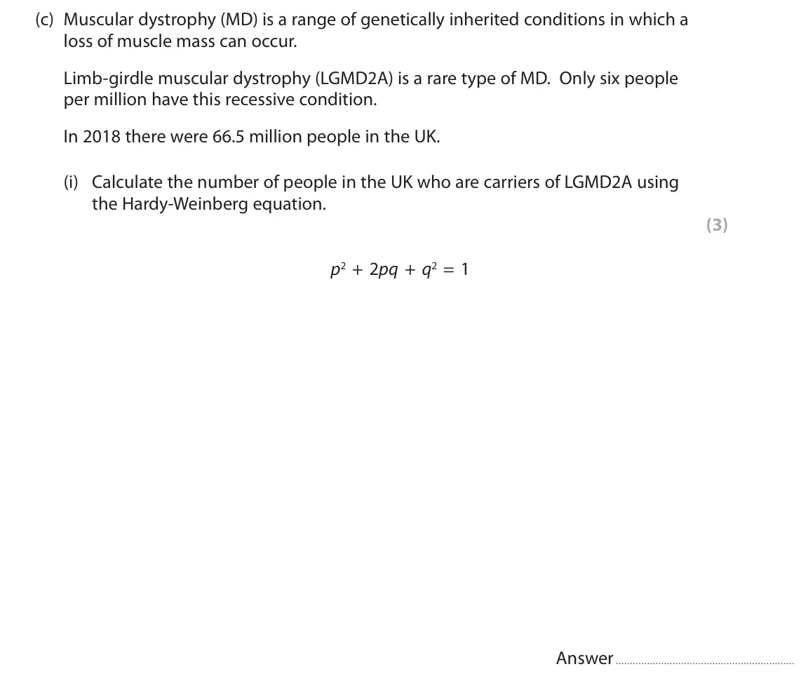 October 2020 Paper 2, question 8(c)(i): Calculate the number of people in the UK who are carriers of LGMD2A using the Hardy-Weinberg equation. (3) p2 + 2pq + q2 = 1 Answer