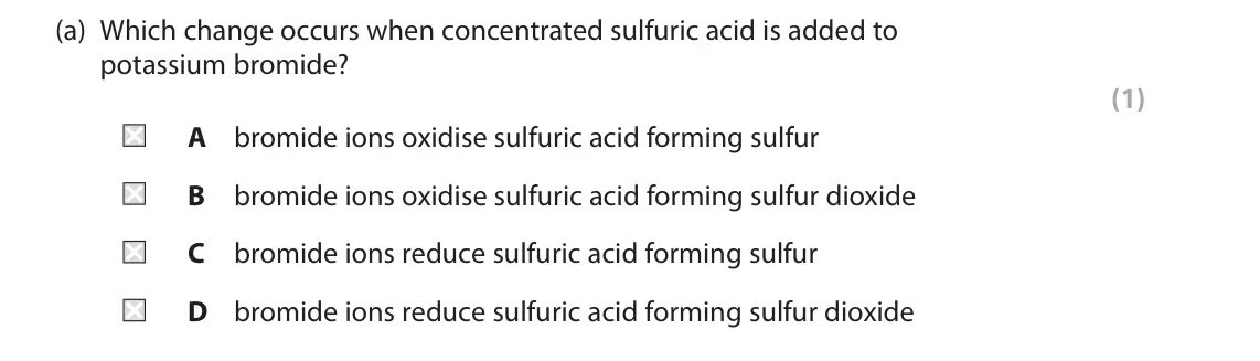 June 2023 Paper 1, question 3(a): Which change occurs when concentrated sulfuric acid is added to potassium bromide? (1) A bromide ions oxidise sulfuric acid forming sulfur B bromide ions oxidis