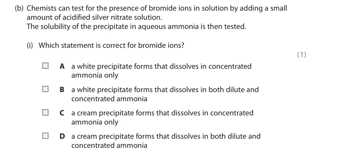 June 2023 Paper 1, question 3(b)(i): Which statement is correct for bromide ions? (1) A a white precipitate forms that dissolves in concentrated ammonia only B a white precipitate forms that dissol