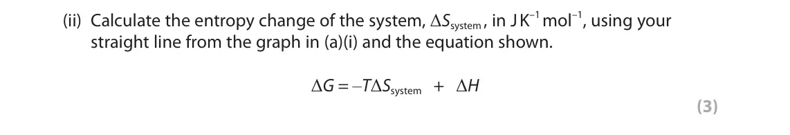 June 2023 Paper 1, question 5(a)(ii): Calculate the entropy change of the system, ΔSsystem , in J K–1 mol–1, using your straight line from the graph in (a)(i) and the equation shown. ΔG = –TΔSsystem