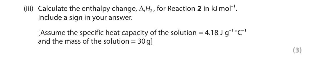 June 2025 Paper 1, question 3(b)(iii): Calculate the enthalpy change, ΔrH2 , for Reaction 2 in kJ mol–1. Include a sign in your answer. [Assume the specific heat capacity of the solution = 4.18 J g–1