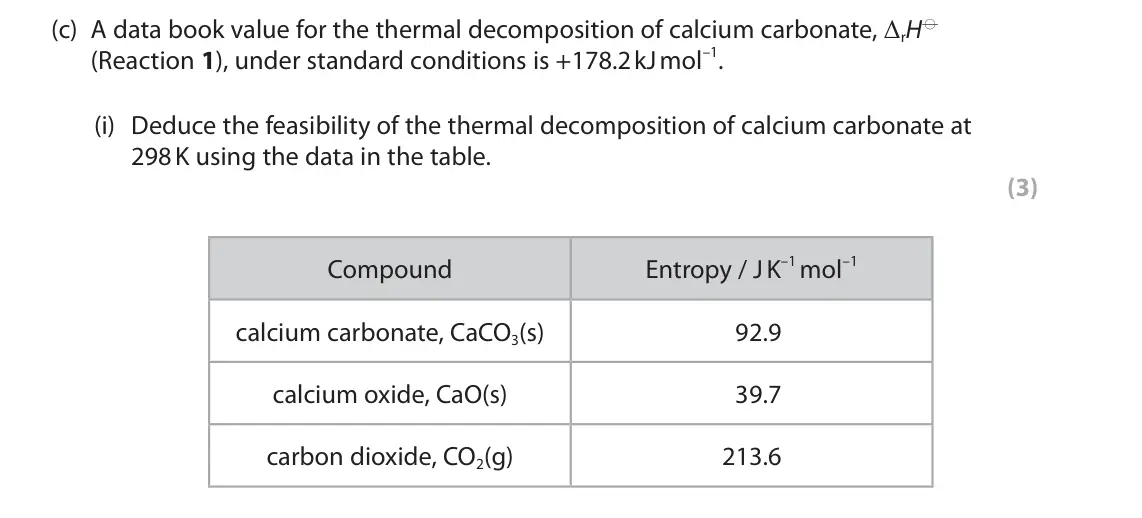 June 2025 Paper 1, question 3(c)(i): Deduce the feasibility of the thermal decomposition of calcium carbonate at 298 K using the data in the table. (3) Entropy / J K–1 mol–1 Compound calcium carbon