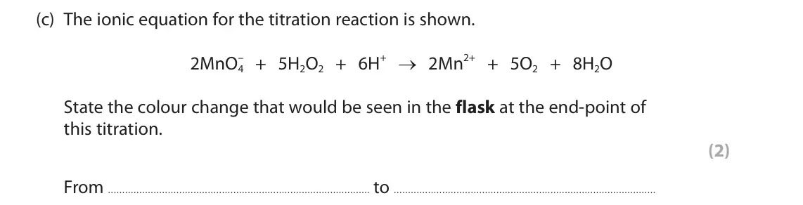 June 2025 Paper 1, question 9(c): The ionic equation for the titration reaction is shown. – + 5H2O2 + 6H+ → 2Mn2+ + 5O2 + 8H2O 2MnO4 State the colour change that would be seen in the flask at th
