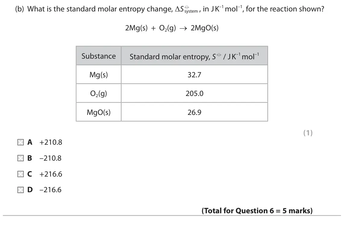 November 2021 Paper 1, question 6(b): What is the standard molar entropy change, ΔS d system , in J K–1 mol–1, for the reaction shown? 2Mg(s) + O2(g) → 2MgO(s) Substance Standard molar entropy, S d