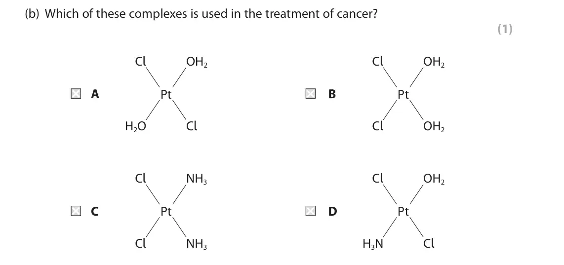 November 2021 Paper 1, question 8(b): Which of these complexes is used in the treatment of cancer? (1) Cl Cl OH2 OH2 A B Pt Pt H2O Cl Cl OH2 Cl NH3 Cl OH2 C D Pt Pt Cl NH3 H3N Cl