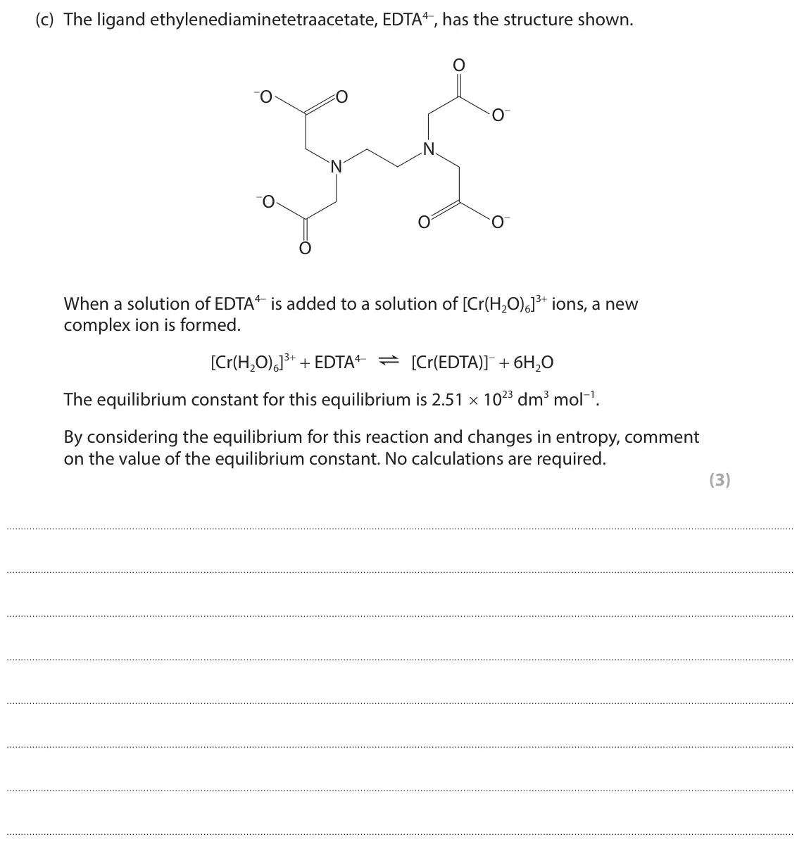 October 2020 Paper 1, question 3(c): The ligand ethylenediaminetetraacetate, EDTA4−, has the structure shown. O −O O O− N N −O O− O O When a solution of EDTA4− is added to a solution of [Cr(H2O)6]3