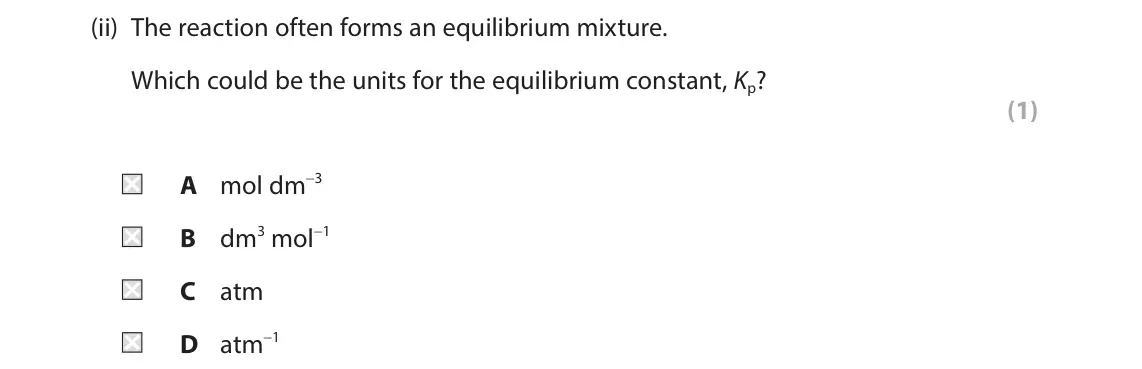 October 2020 Paper 1, question 7(b)(ii): The reaction often forms an equilibrium mixture. Which could be the units for the equilibrium constant, Kp? (1) A mol dm−3 B dm3 mol−1 C atm D atm−1