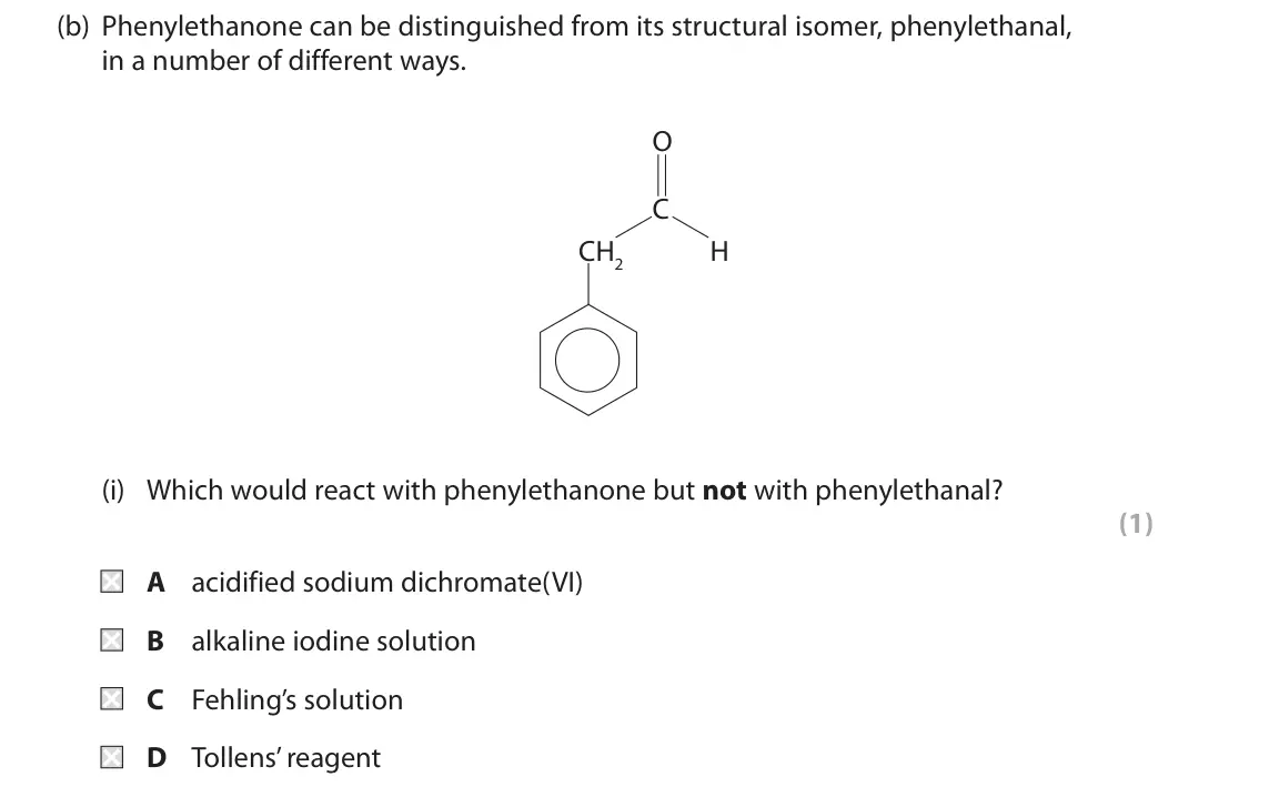 June 2017 Paper 2, question 8(b)(i): Which would react with phenylethanone but not with phenylethanal? (1) A acidified sodium dichromate(VI) B alkaline iodine solution C Fehling’s solution D Tollen