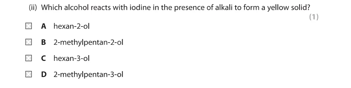 June 2019 Paper 2, question 1(a)(ii): Which alcohol reacts with iodine in the presence of alkali to form a yellow solid? (1) A hexan-2-ol B 2-methylpentan-2-ol C hexan-3-ol D 2-methylpentan-3-ol