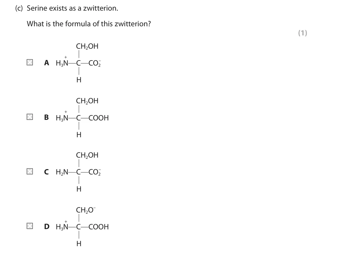 June 2024 Paper 2, question 8(c): Serine exists as a zwitterion. What is the formula of this zwitterion? (1) CH2OH + A H3N C CO2 – H CH2OH + B H3N C COOH H CH2OH C H2N C CO2 – H CH2O– + D H3N C