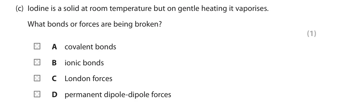 June 2025 Paper 2, question 2(c): Iodine is a solid at room temperature but on gentle heating it vaporises. What bonds or forces are being broken? (1) A covalent bonds B ionic bonds C London for