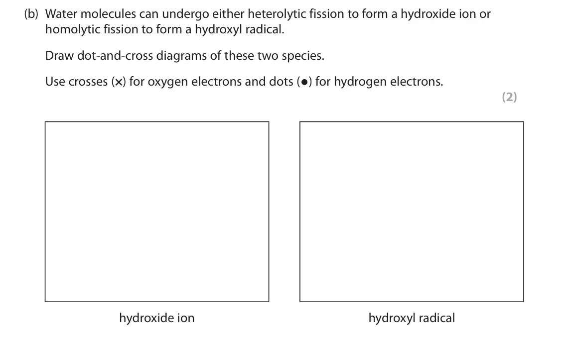 June 2025 Paper 2, question 4(b): Water molecules can undergo either heterolytic fission to form a hydroxide ion or homolytic fission to form a hydroxyl radical. Draw dot‑and‑cross diagrams of t