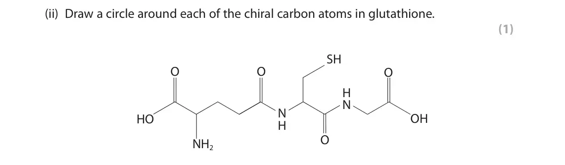 November 2021 Paper 2, question 9(c)(ii): Draw a circle around each of the chiral carbon atoms in glutathione. (1) SH O O O H N N OH HO H O NH2