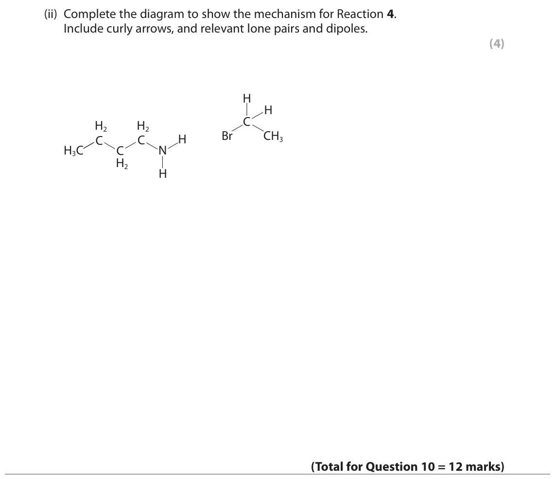 November 2021 Paper 2, question 10(d)(ii): Complete the diagram to show the mechanism for Reaction 4. Include curly arrows, and relevant lone pairs and dipoles. (4) H H C H2 H2 Br CH3 H C C H3C C N H2 H