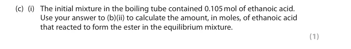 June 2018 Paper 3, question 8(c)(i): The initial mixture in the boiling tube contained 0.105 mol of ethanoic acid. Use your answer to (b)(ii) to calculate the amount, in moles, of ethanoic acid tha