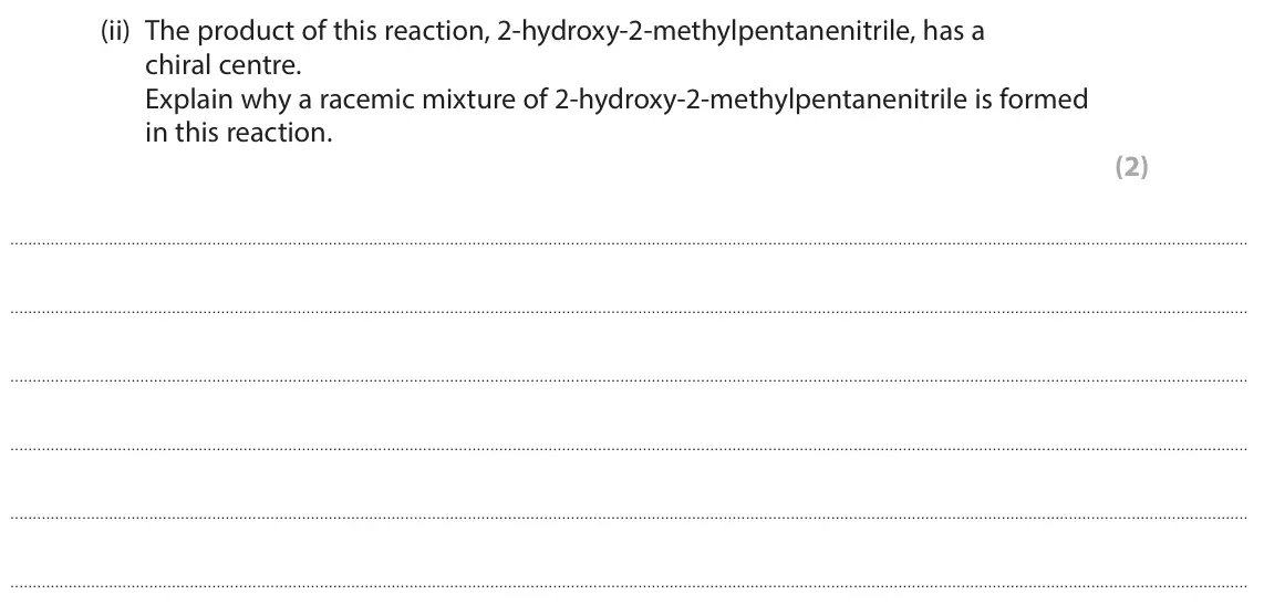 November 2021 Paper 3, question 8(b)(ii): The product of this reaction, 2-hydroxy-2-methylpentanenitrile, has a chiral centre. Explain why a racemic mixture of 2-hydroxy-2-methylpentanenitrile is formed