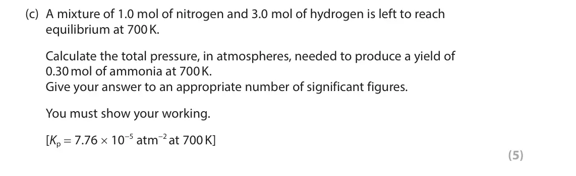 November 2021 Paper 3, question 9(c): A mixture of 1.0 mol of nitrogen and 3.0 mol of hydrogen is left to reach equilibrium at 700 K. Calculate the total pressure, in atmospheres, needed to produce 