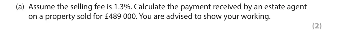 June 2018 Paper 1, question 3(a): Assume the selling fee is 1.3%. Calculate the payment received by an estate agent on a property sold for £489 000. You are advised to show your working. (2) 3 T
