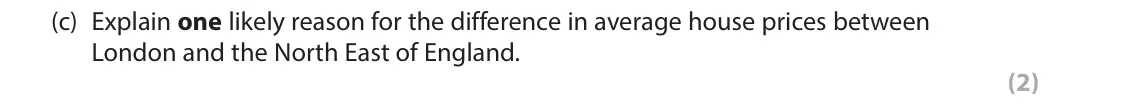 June 2018 Paper 1, question 3(c): Explain one likely reason for the difference in average house prices between London and the North East of England. (2) 3 The average fee charged by high-street 