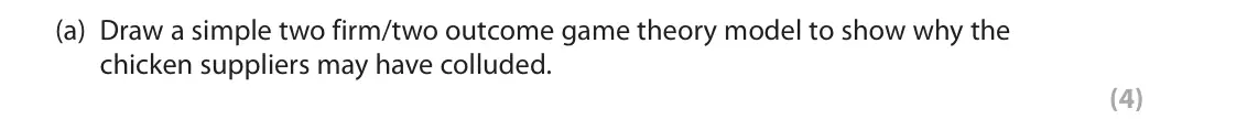 June 2022 Paper 1, question 4(a): Draw a simple two firm/two outcome game theory model to show why the chicken suppliers may have colluded. (4) 4 Pilgrim’s Pride is the second-largest chicken su