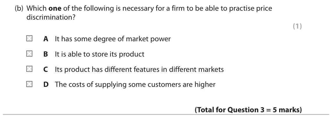 November 2021 Paper 1, question 3(b): Which one of the following is necessary for a firm to be able to practise price discrimination? (1) A It has some degree of market power B It is able to store i
