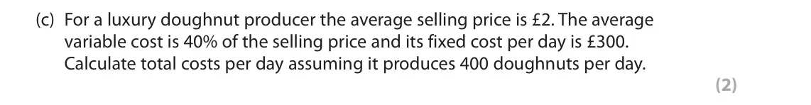 October 2020 Paper 1, question 4(c): For a luxury doughnut producer the average selling price is £2. The average variable cost is 40% of the selling price and its fixed cost per day is £300. Calcul