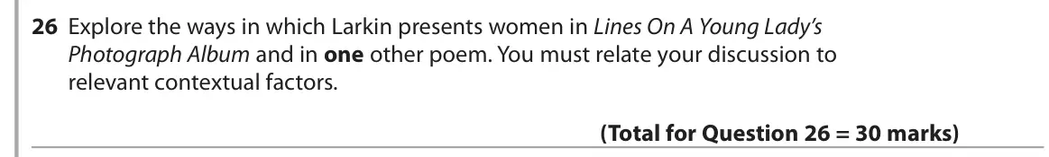 June 2018 Paper 3, question 26: Explore the ways in which Larkin presents women in Lines On A Young Lady’s Photograph Album and in one other poem. You must relate your discussion to relevant c