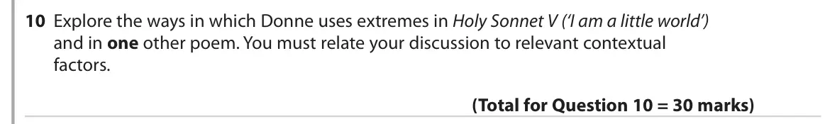 June 2019 Paper 3, question 10: Explore the ways in which Donne uses extremes in Holy Sonnet V (‘I am a little world’) and in one other poem. You must relate your discussion to relevant contex