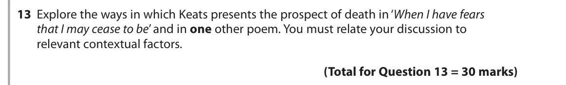 June 2019 Paper 3, question 13: Explore the ways in which Keats presents the prospect of death in ‘When I have fears that I may cease to be’ and in one other poem. You must relate your discuss