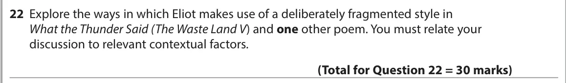 June 2023 Paper 3, question 22: Explore the ways in which Eliot makes use of a deliberately fragmented style in What the Thunder Said (The Waste Land V) and one other poem. You must relate you