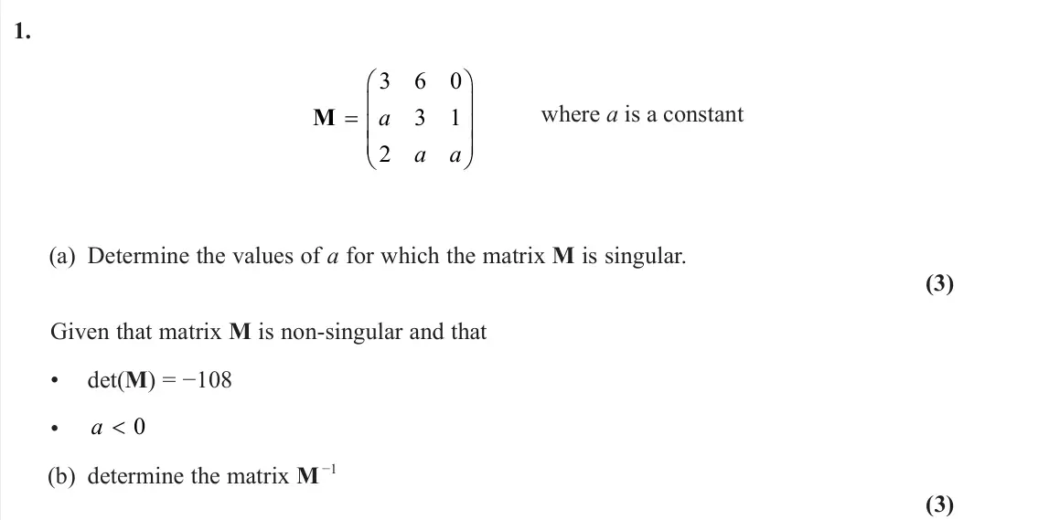 June 2025 Core Pure 1, question 1: M     3 6 0 3 1 2 a a a where a is a constant (a) Determine the values of a for which the matrix M is singular. (3) Given that matrix M is non-singular and