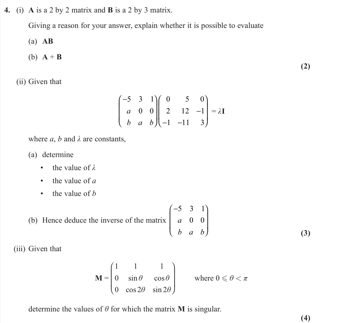 November 2021 Core Pure 1, question 4: (i) A is a 2 by 2 matrix and B is a 2 by 3 matrix. Giving a reason for your answer, explain whether it is possible to evaluate (a) AB (b) A + B (2) (ii) Given t