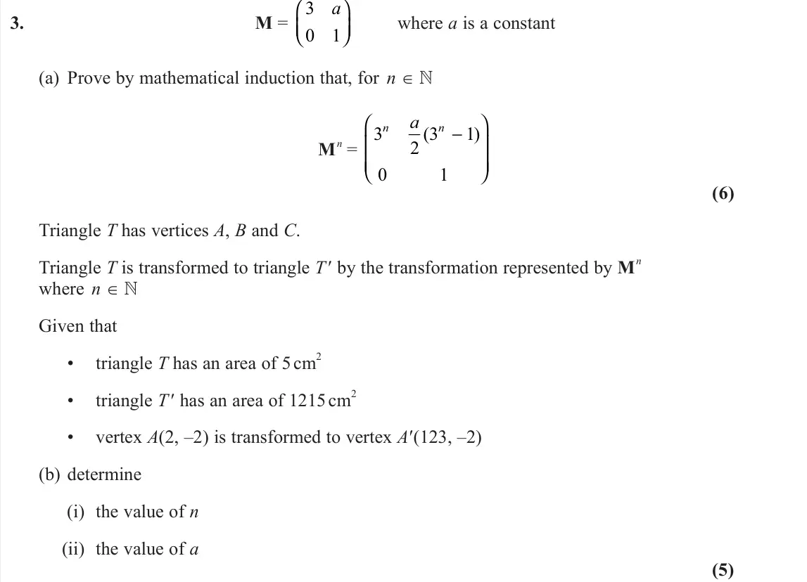 June 2022 Core Pure 2, question 3: M = 3 0 1 a     where a is a constant (a) Prove by mathematical induction that, for n ∈  M n = 3 2 3 1 0 1 n n a ( ) −         (6) Triangle T has