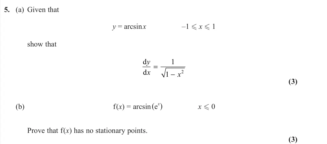 June 2022 Core Pure 2, question 5: (a) Given that y = arcsin x –1 x 1 show that d d y x x = − 1 1 2 (3) (b) f(x) = arcsin (e x) x 0 Prove that f(x) has no stationary points. (3)