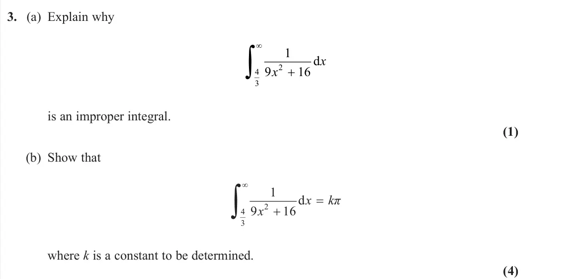 June 2024 Core Pure 2, question 3: (a) Explain why 1 9 16 2 4 3 x x d is an improper integral. (1) (b) Show that 2 4 3 1 d 9 16 x kπ x where k is a constant to be determined. (4)
