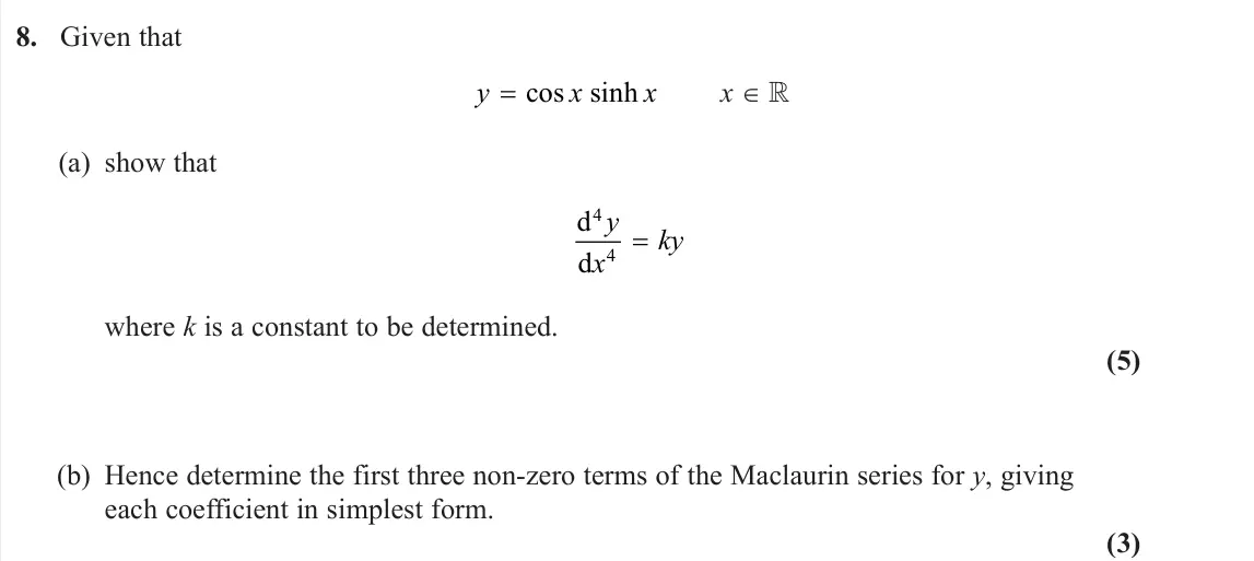 June 2025 Core Pure 2, question 8: Given that y x x = cos sinh x (a) show that d d 4 4 y x ky = where k is a constant to be determined. (5) (b) Hence determine the first three non-zero terms of t