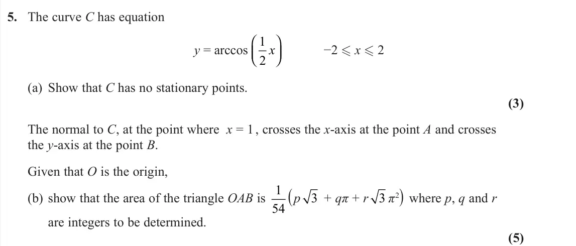 November 2021 Core Pure 2, question 5: The curve C has equation y = arccos 1 2 x −2 x 2 (a) Show that C has no stationary points. (3) The normal to C, at the point where x = 1 , crosses