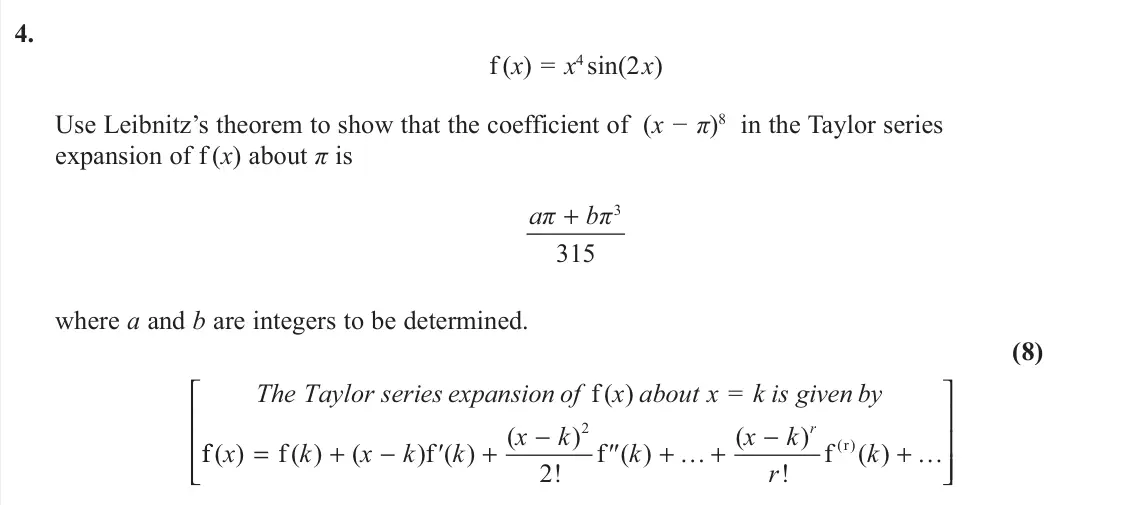 November 2020 Further Pure 1, question 4: f (x) = x4 sin(2 x) Use Leibnitz’s theorem to show that the coefficient of (x − π)8 in the Taylor series expansion of f (x) about π is 3 315 aπ bπ + where a and