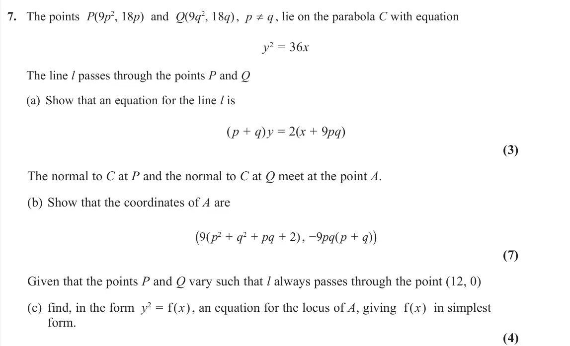November 2020 Further Pure 1, question 7: The points P(9p2, 18p) and Q(9q2, 18q) , p ≠ q , lie on the parabola C with equation y2 = 36x The line l passes through the points P and Q (a) Show that an equa