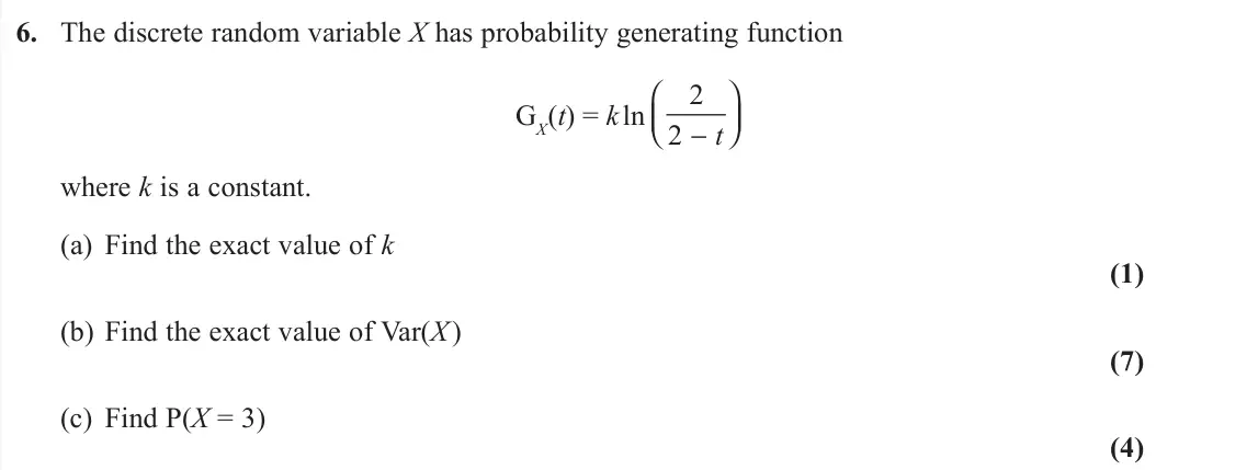June 2019 Further Statistics 1, question 6: The discrete random variable X has probability generating function GX(t) = k ln 2 2 − ⎛ ⎝⎜ ⎞ ⎠⎟t where k is a constant. (a) Find the exact value of k (1) (b) Fi