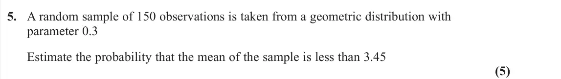 June 2022 Further Statistics 1, question 5: A random sample of 150 observations is taken from a geometric distribution with parameter 0.3 Estimate the probability that the mean of the sample is less than