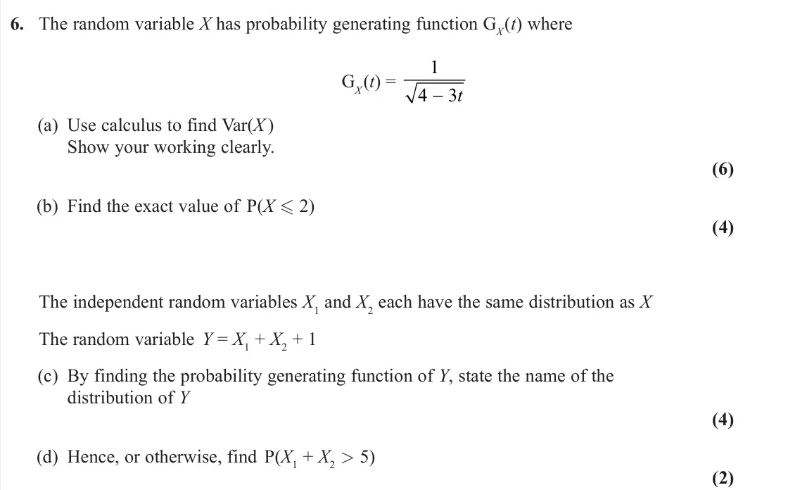 June 2024 Further Statistics 1, question 6: The random variable X has probability generating function GX(t) where GX(t) = 1 4 3 −t (a) Use calculus to find Var(X ) Show your working clearly. (6) (b) Find 
