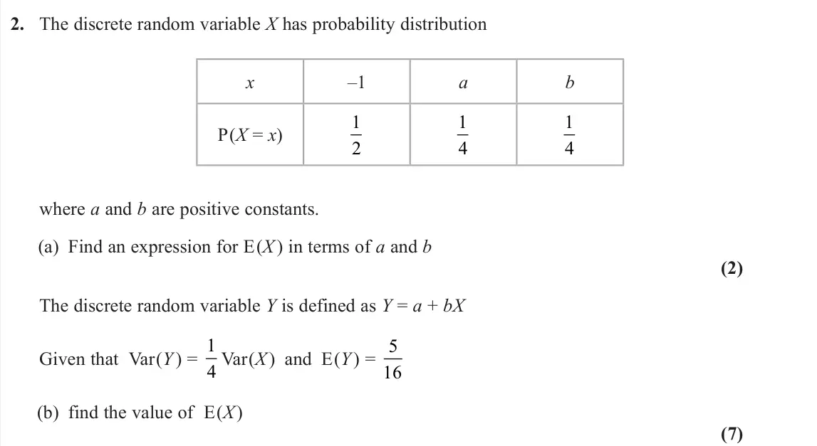 June 2025 Further Statistics 1, question 2: The discrete random variable X has probability distribution x –1 a b P(X = x) 1 2 1 4 1 4 where a and b are positive constants. (a) Find an expression for E(X)