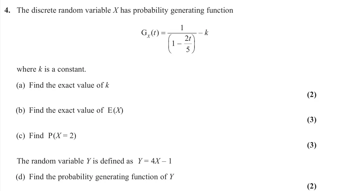 June 2025 Further Statistics 1, question 4: The discrete random variable X has probability generating function GX (t ) = 1 2 1 5 t    – k where k is a constant. (a) Find the exact value of k (2) (b) Fi