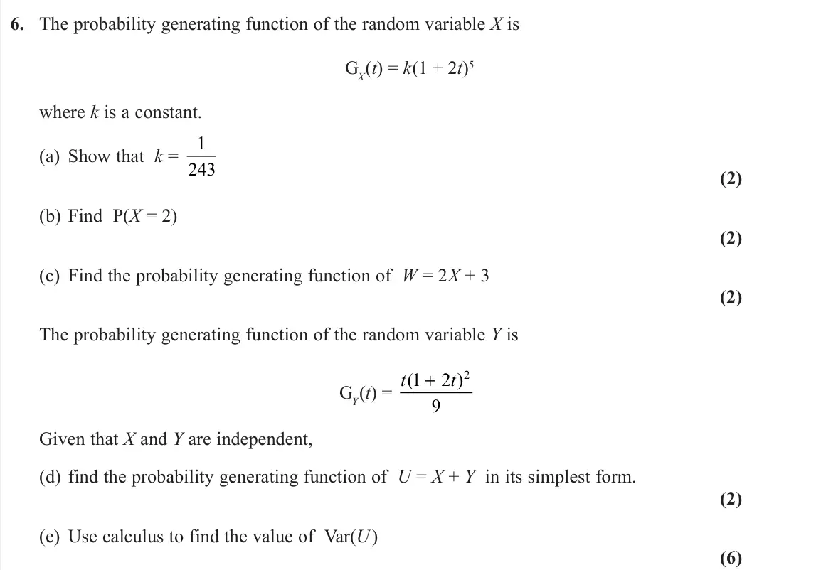 November 2021 Further Statistics 1, question 6: The probability generating function of the random variable X is GX(t) = k(1 + 2t)5 where k is a constant. (a) Show that k = 1 243 (2) (b) Find P(X = 2) (2) (c) 