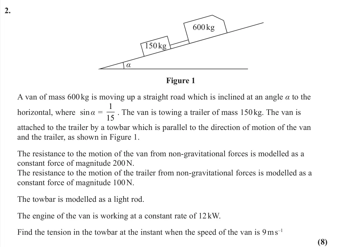 June 2022 Further Mechanics 1, question 2: α 150 kg 600 kg Figure 1 A van of mass 600 kg is moving up a straight road which is inclined at an angle α to the horizontal, where sin α = 1 15 . The van is to