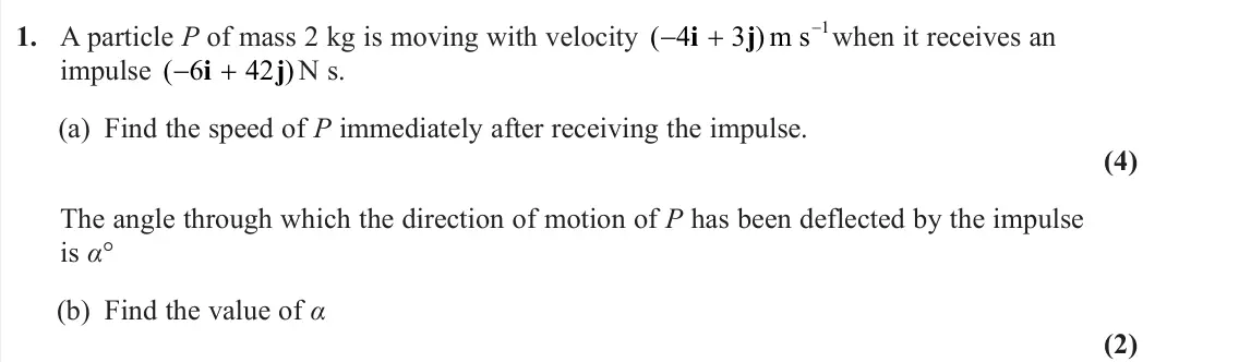 June 2023 Further Mechanics 1, question 1: A particle P of mass 2 kg is moving with velocity ( ) 4 3 i j m s−1when it receives an impulse ( ) 6 42 i j N s. (a) Find the speed of P immediately after recei