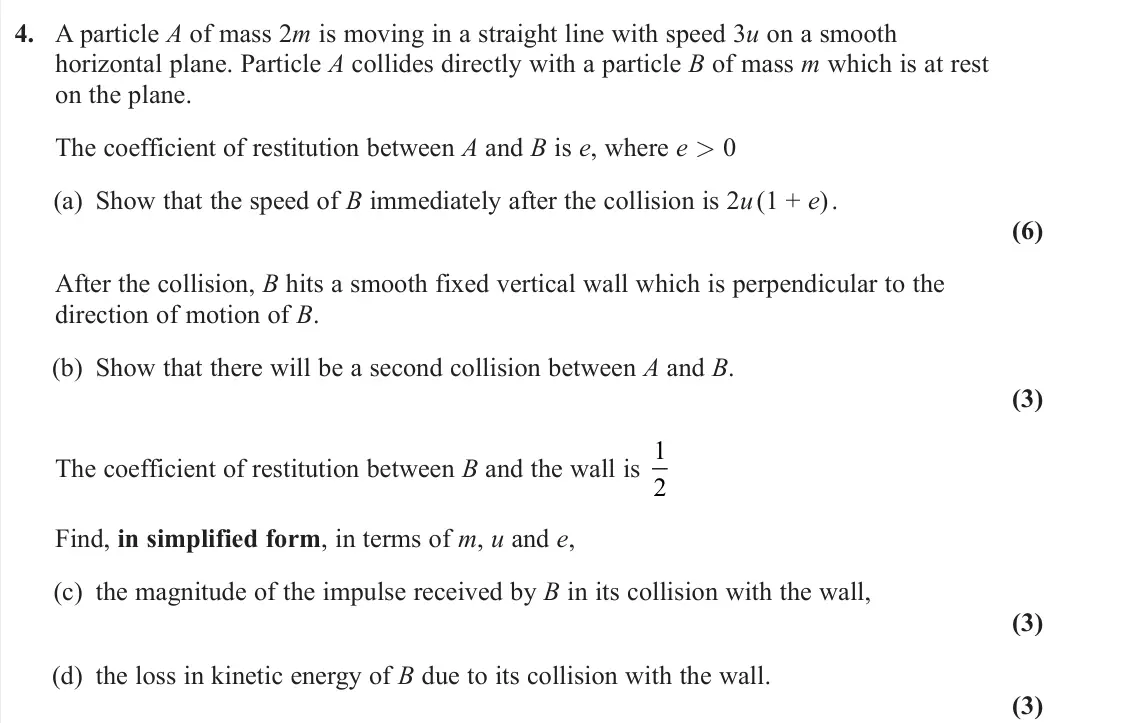 June 2024 Further Mechanics 1, question 4: A particle A of mass 2m is moving in a straight line with speed 3u on a smooth horizontal plane. Particle A collides directly with a particle B of mass m which