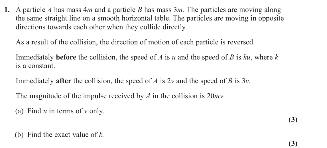 June 2025 Further Mechanics 1, question 1: A particle A has mass 4m and a particle B has mass 3m. The particles are moving along the same straight line on a smooth horizontal table. The particles are mov