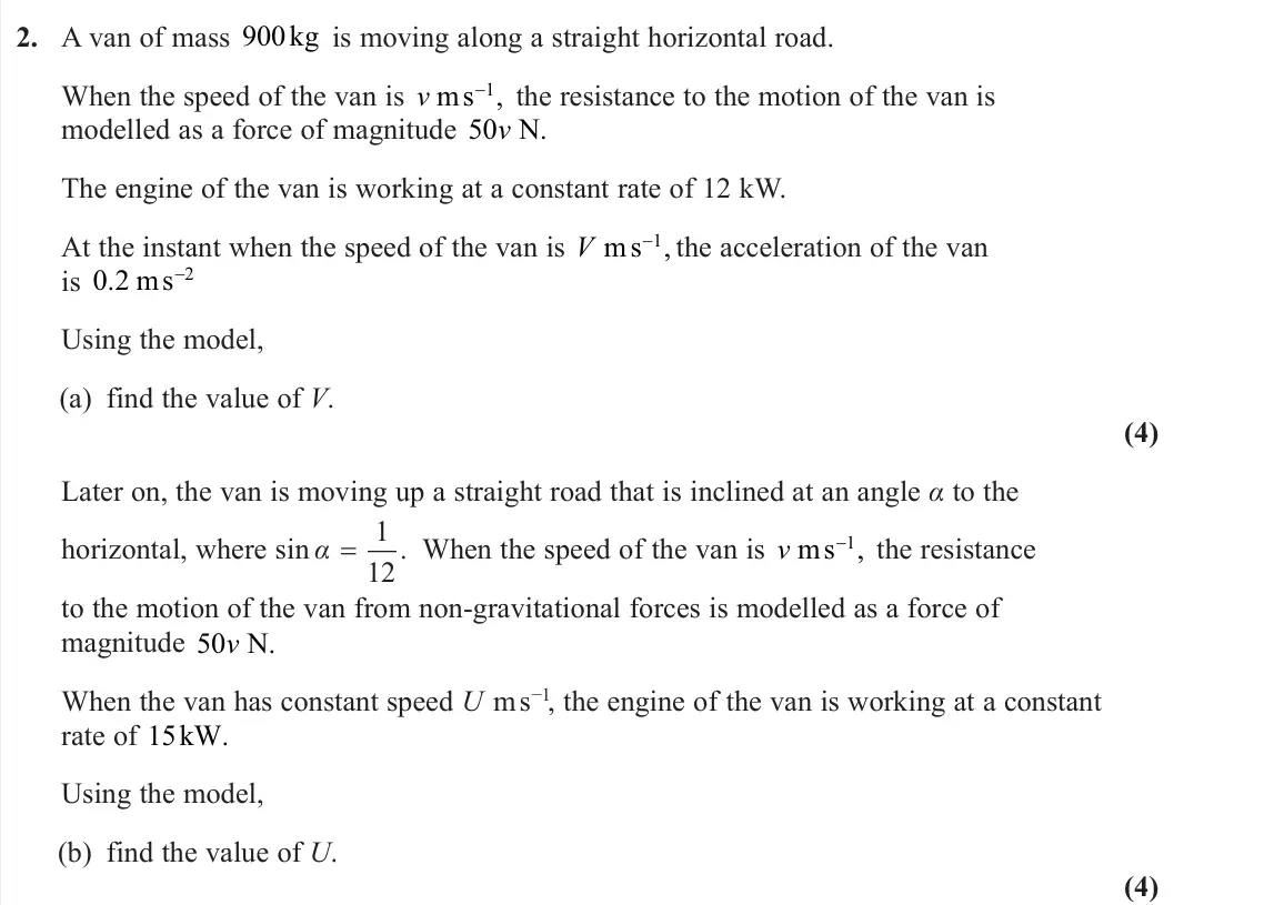 June 2025 Further Mechanics 1, question 2: A van of mass 900kg is moving along a straight horizontal road. When the speed of the van is v ms−1, the resistance to the motion of the van is modelled as a fo